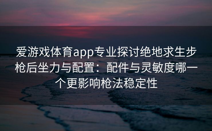 爱游戏体育app专业探讨绝地求生步枪后坐力与配置：配件与灵敏度哪一个更影响枪法稳定性