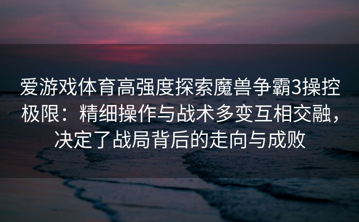 爱游戏体育高强度探索魔兽争霸3操控极限：精细操作与战术多变互相交融，决定了战局背后的走向与成败