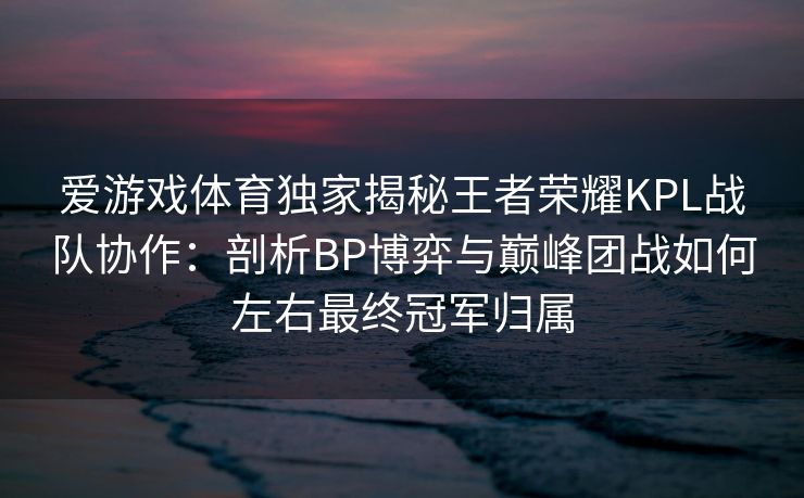 爱游戏体育独家揭秘王者荣耀KPL战队协作：剖析BP博弈与巅峰团战如何左右最终冠军归属