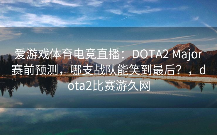 爱游戏体育电竞直播：DOTA2 Major赛前预测，哪支战队能笑到最后？，dota2比赛游久网